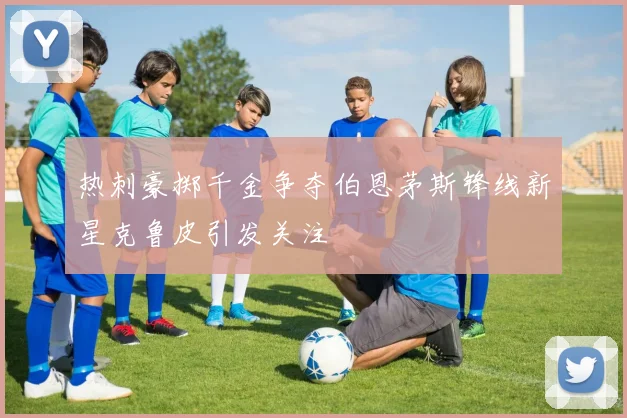 热刺豪掷千金争夺伯恩茅斯锋线新星克鲁皮引发关注