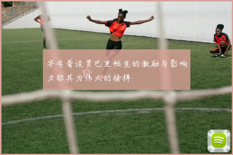 字母哥谈贾巴里帕克的激励与影响力称其为伟大的榜样