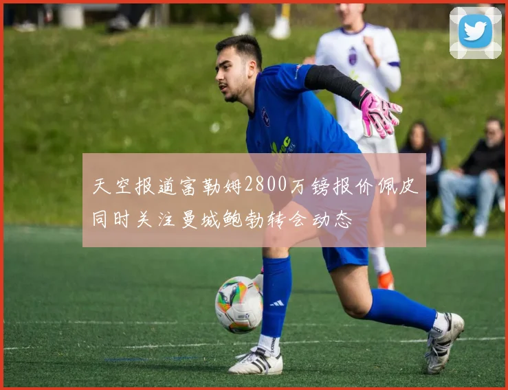 天空报道富勒姆2800万镑报价佩皮同时关注曼城鲍勃转会动态