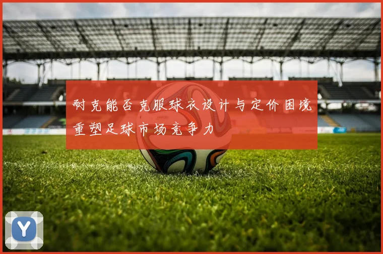 耐克能否克服球衣设计与定价困境重塑足球市场竞争力