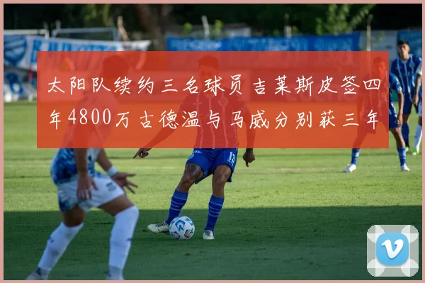 太阳队续约三名球员吉莱斯皮签四年4800万古德温与马威分别获三年合同