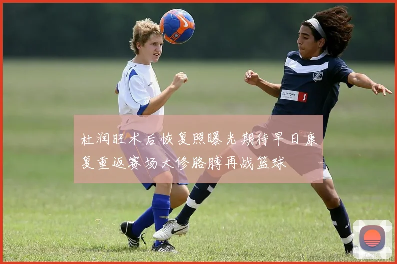 杜润旺术后恢复照曝光期待早日康复重返赛场大修胳膊再战篮球