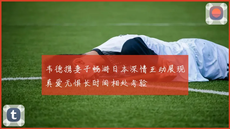 韦德携妻子畅游日本深情互动展现真爱无惧长时间相处考验