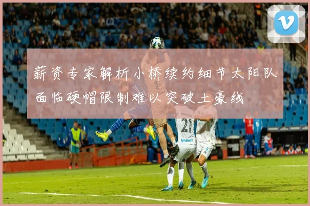 薪资专家解析小桥续约细节太阳队面临硬帽限制难以突破土豪线