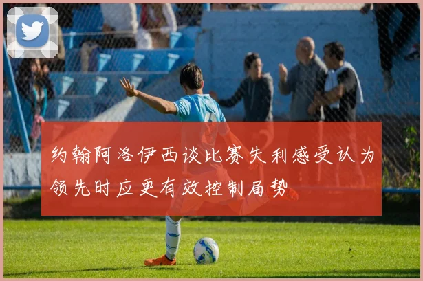 约翰阿洛伊西谈比赛失利感受认为领先时应更有效控制局势