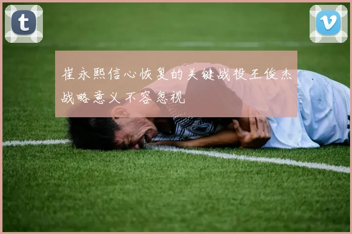 崔永熙信心恢复的关键战役王俊杰战略意义不容忽视
