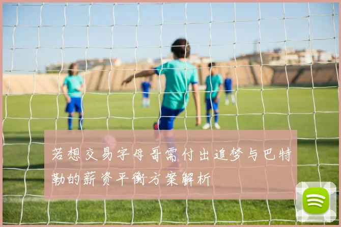 若想交易字母哥需付出追梦与巴特勒的薪资平衡方案解析