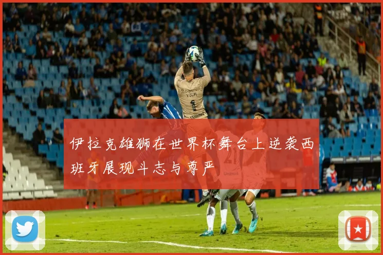 伊拉克雄狮在世界杯舞台上逆袭西班牙展现斗志与尊严