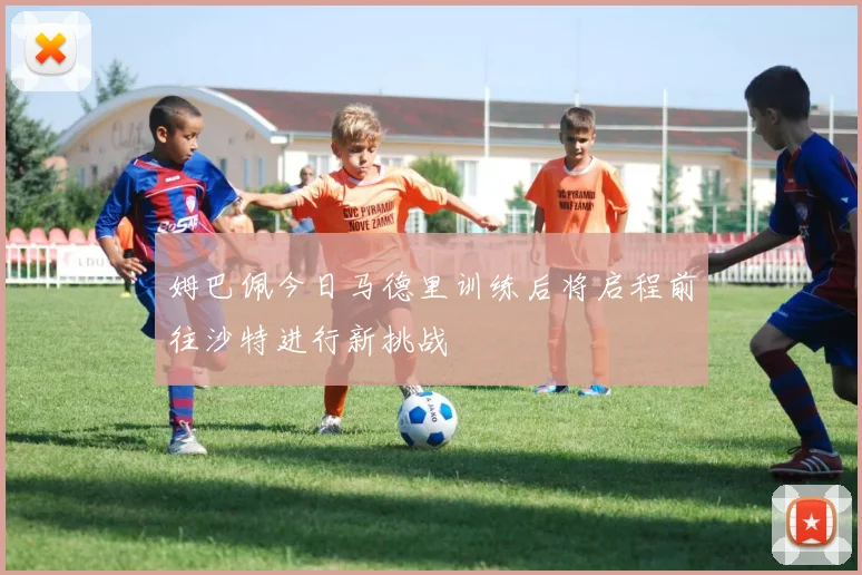 姆巴佩今日马德里训练后将启程前往沙特进行新挑战