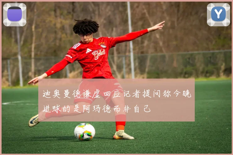 迪奥曼德谦虚回应记者提问称今晚进球的是阿玛德而非自己