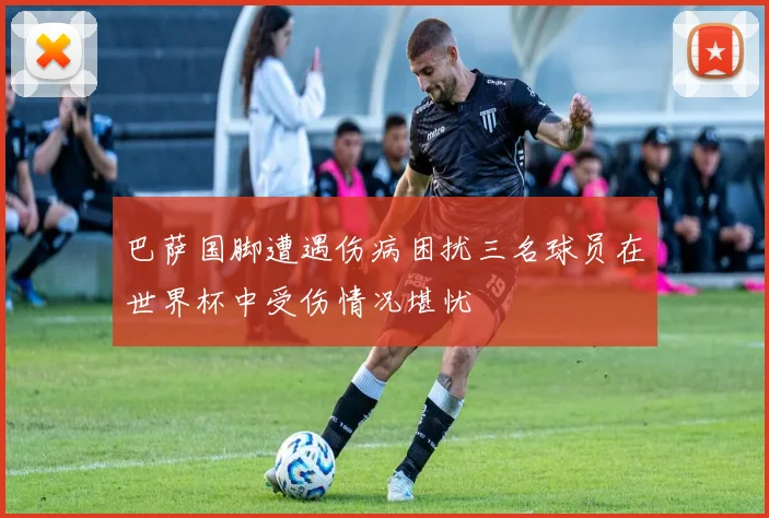 巴萨国脚遭遇伤病困扰三名球员在世界杯中受伤情况堪忧