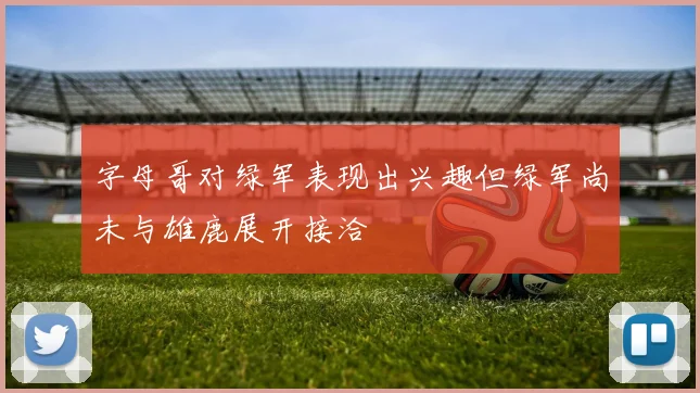字母哥对绿军表现出兴趣但绿军尚未与雄鹿展开接洽