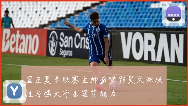 国王夏季联赛主帅盛赞郭昊文积极性与强大冲击篮筐能力