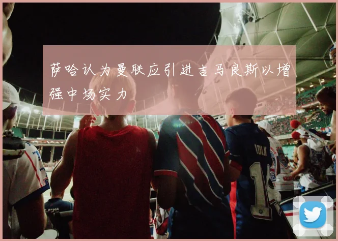 萨哈认为曼联应引进吉马良斯以增强中场实力