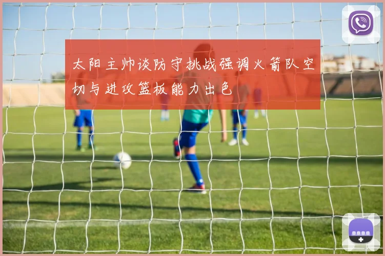 太阳主帅谈防守挑战强调火箭队空切与进攻篮板能力出色