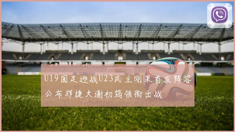 U19国足迎战U23民主刚果首发阵容公布邓捷夫谢初筠领衔出战