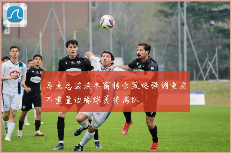 马竞总监谈冬窗转会策略强调重质不重量边缘球员将离队