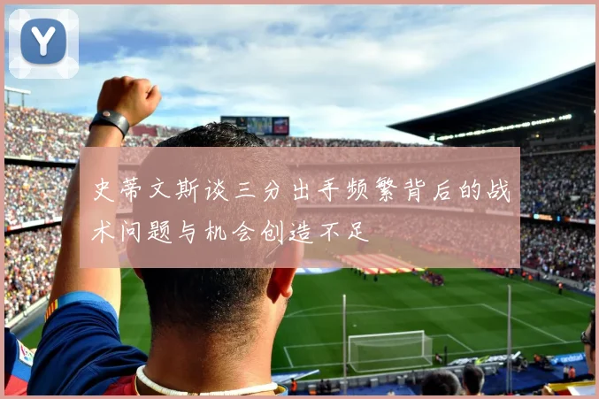史蒂文斯谈三分出手频繁背后的战术问题与机会创造不足