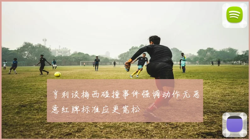 亨利谈梅西碰撞事件强调动作无恶意红牌标准应更宽松